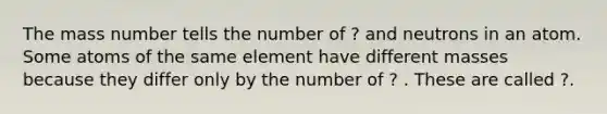 The mass number tells the number of ? and neutrons in an atom. Some atoms of the same element have different masses because they differ only by the number of ? . These are called ?.