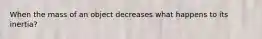 When the mass of an object decreases what happens to its inertia?