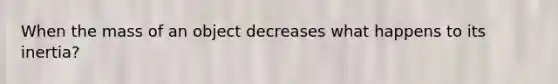 When the mass of an object decreases what happens to its inertia?