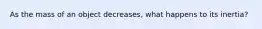 As the mass of an object decreases, what happens to its inertia?