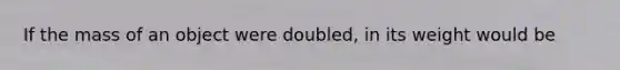 If the mass of an object were doubled, in its weight would be