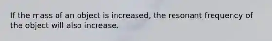 If the mass of an object is increased, the resonant frequency of the object will also increase.