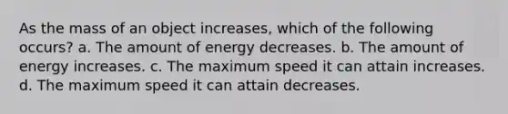 As the mass of an object increases, which of the following occurs? a. The amount of energy decreases. b. The amount of energy increases. c. The maximum speed it can attain increases. d. The maximum speed it can attain decreases.