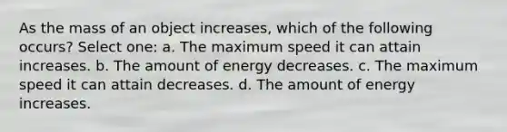 As the mass of an object increases, which of the following occurs? Select one: a. The maximum speed it can attain increases. b. The amount of energy decreases. c. The maximum speed it can attain decreases. d. The amount of energy increases.