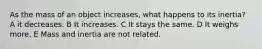 As the mass of an object increases, what happens to its inertia? A it decreases. B It increases. C It stays the same. D It weighs more. E Mass and inertia are not related.