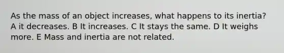 As the mass of an object increases, what happens to its inertia? A it decreases. B It increases. C It stays the same. D It weighs more. E Mass and inertia are not related.