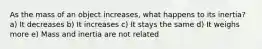 As the mass of an object increases, what happens to its inertia? a) It decreases b) It increases c) It stays the same d) It weighs more e) Mass and inertia are not related