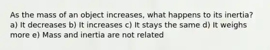 As the mass of an object increases, what happens to its inertia? a) It decreases b) It increases c) It stays the same d) It weighs more e) Mass and inertia are not related