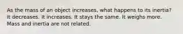 As the mass of an object increases, what happens to its inertia? It decreases. It increases. It stays the same. It weighs more. Mass and inertia are not related.
