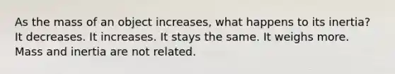 As the mass of an object increases, what happens to its inertia? It decreases. It increases. It stays the same. It weighs more. Mass and inertia are not related.