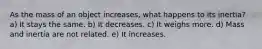 As the mass of an object increases, what happens to its inertia? a) It stays the same. b) It decreases. c) It weighs more. d) Mass and inertia are not related. e) It increases.