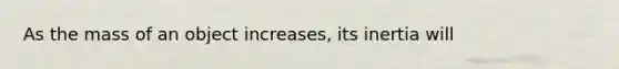 As the mass of an object increases, its inertia will