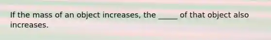 If the mass of an object increases, the _____ of that object also increases.