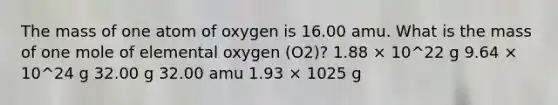 The mass of one atom of oxygen is 16.00 amu. What is the mass of one mole of elemental oxygen (O2)? 1.88 × 10^22 g 9.64 × 10^24 g 32.00 g 32.00 amu 1.93 × 1025 g