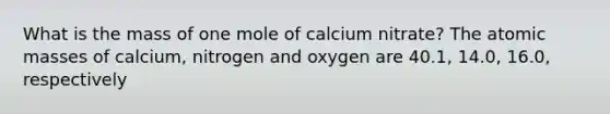 What is the mass of one mole of calcium nitrate? The atomic masses of calcium, nitrogen and oxygen are 40.1, 14.0, 16.0, respectively