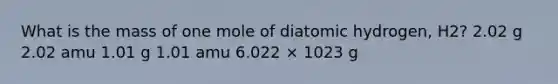 What is the mass of one mole of diatomic hydrogen, H2? 2.02 g 2.02 amu 1.01 g 1.01 amu 6.022 × 1023 g