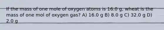 If the mass of one mole of oxygen atoms is 16.0 g, wheat is the mass of one mol of oxygen gas? A) 16.0 g B) 8.0 g C) 32.0 g D) 2.0 g