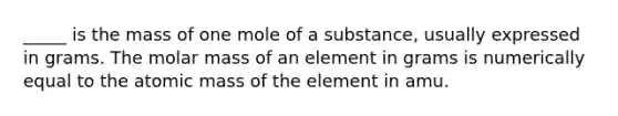 _____ is the mass of one mole of a substance, usually expressed in grams. The molar mass of an element in grams is numerically equal to the atomic mass of the element in amu.