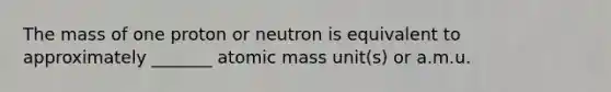 The mass of one proton or neutron is equivalent to approximately _______ atomic mass unit(s) or a.m.u.