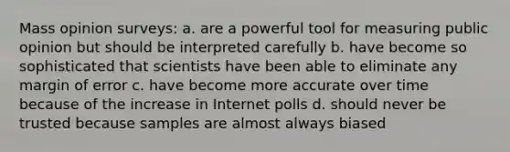 Mass opinion surveys: a. are a powerful tool for measuring public opinion but should be interpreted carefully b. have become so sophisticated that scientists have been able to eliminate any margin of error c. have become more accurate over time because of the increase in Internet polls d. should never be trusted because samples are almost always biased