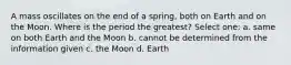 A mass oscillates on the end of a spring, both on Earth and on the Moon. Where is the period the greatest? Select one: a. same on both Earth and the Moon b. cannot be determined from the information given c. the Moon d. Earth