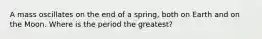 A mass oscillates on the end of a spring, both on Earth and on the Moon. Where is the period the greatest?