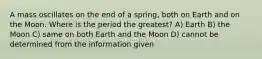 A mass oscillates on the end of a spring, both on Earth and on the Moon. Where is the period the greatest? A) Earth B) the Moon C) same on both Earth and the Moon D) cannot be determined from the information given