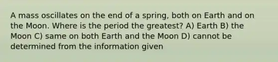 A mass oscillates on the end of a spring, both on Earth and on the Moon. Where is the period the greatest? A) Earth B) the Moon C) same on both Earth and the Moon D) cannot be determined from the information given