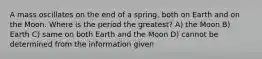 A mass oscillates on the end of a spring, both on Earth and on the Moon. Where is the period the greatest? A) the Moon B) Earth C) same on both Earth and the Moon D) cannot be determined from the information given