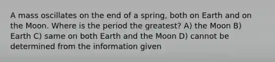 A mass oscillates on the end of a spring, both on Earth and on the Moon. Where is the period the greatest? A) the Moon B) Earth C) same on both Earth and the Moon D) cannot be determined from the information given