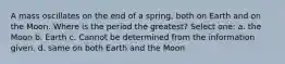 A mass oscillates on the end of a spring, both on Earth and on the Moon. Where is the period the greatest? Select one: a. the Moon b. Earth c. Cannot be determined from the information given. d. same on both Earth and the Moon