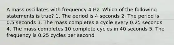 A mass oscillates with frequency 4 Hz. Which of the following statements is true? 1. The period is 4 seconds 2. The period is 0.5 seconds 3. The mass completes a cycle every 0.25 seconds 4. The mass completes 10 complete cycles in 40 seconds 5. The frequency is 0.25 cycles per second