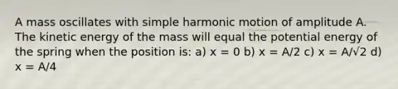 A mass oscillates with <a href='https://www.questionai.com/knowledge/kvMRoZTFEM-simple-harmonic-motion' class='anchor-knowledge'>simple harmonic motion</a> of amplitude A. The kinetic energy of the mass will equal the potential energy of the spring when the position is: a) x = 0 b) x = A/2 c) x = A/√2 d) x = A/4