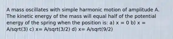 A mass oscillates with simple harmonic motion of amplitude A. The kinetic energy of the mass will equal half of the potential energy of the spring when the position is: a) x = 0 b) x = A/sqrt(3) c) x= A/sqrt(3/2) d) x= A/sqrt(9/2)