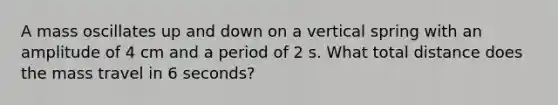 A mass oscillates up and down on a vertical spring with an amplitude of 4 cm and a period of 2 s. What total distance does the mass travel in 6 seconds?