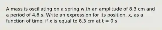 A mass is oscillating on a spring with an amplitude of 8.3 cm and a period of 4.6 s. Write an expression for its position, x, as a function of time, if x is equal to 8.3 cm at t = 0 s