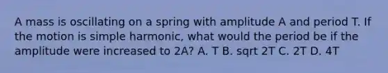 A mass is oscillating on a spring with amplitude A and period T. If the motion is simple harmonic, what would the period be if the amplitude were increased to 2A? A. T B. sqrt 2T C. 2T D. 4T