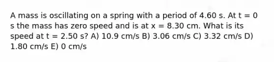 A mass is oscillating on a spring with a period of 4.60 s. At t = 0 s the mass has zero speed and is at x = 8.30 cm. What is its speed at t = 2.50 s? A) 10.9 cm/s B) 3.06 cm/s C) 3.32 cm/s D) 1.80 cm/s E) 0 cm/s