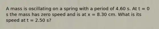 A mass is oscillating on a spring with a period of 4.60 s. At t = 0 s the mass has zero speed and is at x = 8.30 cm. What is its speed at t = 2.50 s?