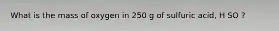 What is the mass of oxygen in 250 g of sulfuric acid, H SO ?