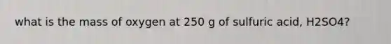 what is the mass of oxygen at 250 g of sulfuric acid, H2SO4?