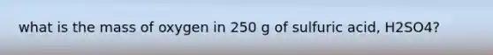 what is the mass of oxygen in 250 g of sulfuric acid, H2SO4?