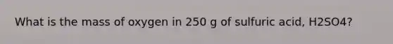 What is the mass of oxygen in 250 g of sulfuric acid, H2SO4?