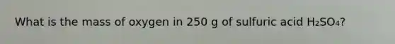 What is the mass of oxygen in 250 g of sulfuric acid H₂SO₄?