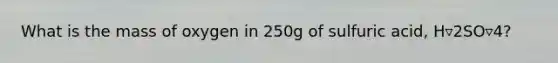 What is the mass of oxygen in 250g of sulfuric acid, H▿2SO▿4?