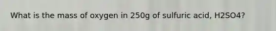 What is the mass of oxygen in 250g of sulfuric acid, H2SO4?