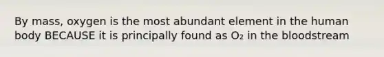By mass, oxygen is the most abundant element in the human body BECAUSE it is principally found as O₂ in the bloodstream