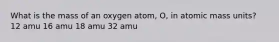 What is the mass of an oxygen atom, O, in atomic mass units? 12 amu 16 amu 18 amu 32 amu