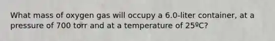 What mass of oxygen gas will occupy a 6.0-liter container, at a pressure of 700 torr and at a temperature of 25ºC?