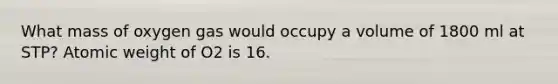 What mass of oxygen gas would occupy a volume of 1800 ml at STP? Atomic weight of O2 is 16.